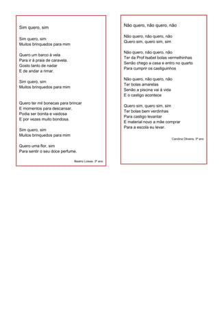 Sim quero, sim
Sim quero, sim
Muitos brinquedos para mim
Quero um barco à vela
Para ir à praia de caravela.
Gosto tanto de nadar
E de andar a rimar.
Sim quero, sim
Muitos brinquedos para mim
Quero ter mil bonecas para brincar
E momentos para descansar.
Podia ser bonita e vaidosa
E por vezes muito bondosa.
Sim quero, sim
Muitos brinquedos para mim
Quero uma flor, sim
Para sentir o seu doce perfume.
Beatriz Loisas, 3º ano
Não quero, não quero, não
Não quero, não quero, não
Quero sim, quero sim, sim
Não quero, não quero, não
Ter da Prof Isabel bolas vermelhinhas
Senão chego a casa e entro no quarto
Para cumprir os castiguinhos
Não quero, não quero, não
Ter bolas amarelas
Senão a piscina vai à vida
E o castigo acontece
Quero sim, quero sim, sim
Ter bolas bem verdinhas
Para castigo levantar
E material novo a mãe comprar
Para a escola eu levar.
Carolina Oliveira, 3º ano
 