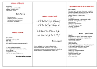 LINGUA ESTONIANA
Kui kirjutan,
karjatan sõnakuulmatuid sõnu
peaaegu võimatul nõlval
vaikuse kuru kõrval.
Doris Kareva
Cando escribo,
pastoreo palabras indómitas
nunha costa case imposíbel
no cavorco do silencio.
LINGUA PERSA (FARSÍ)
Omar Jayyam
Antes de ti e de min, noite e alba existían
e a celeste bóveda, fiel, o seu curso seguía.
calquera recuncho do mundo onde pos a túa planta
dunha fermosa doncela a pupila doe un día.
LINGUA INDÍXENA DE MÉXICO. MIXTECO
NTUCHINUU
Me mayu kachi ñaa naan ntuchinuuu matsa´nu.
ntakuiniyu nishikaa ntuchinui mini katsi ñaa nuni.
Keenchua ntisiniyu ña tsaakuña kuaku,
sansoo tsaakuña ta seei ncheei
ta kata,
ta skai cafe.
Nintakatuuñaa nuvaa ¿Sakunchuaku maa?
Kasha ña sicaso yuha inikó kuaku:
yeenu kanara
nchaa´ka kuanu yuchaku.
Vichi kuñaa nikunta ini yuu
Vichi sika yucha iniyu
ra me ntuchinuu.
Nadia López García
OLLOS
Miña nai di que teño os ollos da miña bisavoa,
lembro os seus ollos mentres limpaba millo.
Moitas veces vina chorar,
chorar cando cociñaba,
cando cantaba,
cando poñía café.
É certo, pregunteille, por que choras tanto mamá?
E ela dicíame, así, sen deixar de chorar:
porque nosoutras temos ríos dentro
e ás veces saen,
0s teus ríos aínda non medran,
pero pronto o farán.
Agora compréndoo todo,
agora teño ríos en min
e nos meus ollos.
LINGUA GALEGA
Mira os avós.
Antes eran máis grandes,
máis altos,
máis anchos...
pero devecen coma as follas sen zume.(...)
Os avós envellecen devagar,
pero ninguén pode arrincarlles o sorriso,
porque gardan
o segredo do futuro,
máis alá dos seus ollos pequenos.
Ana María Fernández
 
