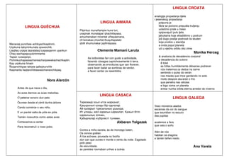 LINGUA QUÉCHUA
Manaraq punchaw achikyachkaptinmi,
Urpikuna takiyninkunata qowanchik.
Llaqllaq urpipa taqratataq tuspasqanmi uyarikun
Chay sachapapuyukninmanta
Tapan rurasqanpi,
Pichinkuchapassachansachanpawakachachkaptin.
Kay urpikuna hinam
Ñuqanchikpas takiyta qallaykunchik
Kaqmanta llaqtanchiktawasichananchikpaq.
Nora Alarcón
Antes de que naza o día,
As aves dannos as súas melodías.
O peteirar sonoro dun peto
Óuvese desde el cénit dunha árbore
Cando constrúe o seu niño,
E un pardal salta de póla en póla.
Tamén nosoutros como estas aves
Comezamos a cantar
Para reconstruír o noso pobo.
LINGUA AIMARA
Pilpintux munañampiw kuns luri,
uraqinak munatapar qhachillayasa,
amuchanakan mirantat uñtayasinana,
ch’iwinakax chúxñat thuquñapataki
qhilli khumunakar jayllintayasa.
Clemente Mamani Laruta
As bolboretas fan con gusto a actividade,
facendo cóxegas caprichosamente á terra,
observando as envolturas que van florecer,
para facer bailar as sombras de verdor,
e facer cantar os resentidos.
LINGUA CROATA
analogija propadanja tijela
i jesenskog propadanja
potpuna je
lišće se ponizno prepušta truljenju
uvlačimo prste u meso
opipavajući puls ljeta
jabukama koje skladištimo u podrum
još dugo poslije podnosit će studen
koja prodire u staničja
a onda poput planeta
ući u vječnu orbitu oko zime
Monika Herceg
a analoxía da decadencia corporal
e decadencia do outono
é total
as follas humildemente déixanse podrecer
nós metemos os dedos na carne
sentindo o pulso do verán
nas mazás que imos gardando no soto
moito despois aturarán o frío
que penetra nas células
e logo coma un planeta
entrar nunha órbita eterna arredor do inverno
LINGUA CASACA
Тереземді осып өтсе жарқанат,
Қақырынып қояды бір қарғалар.
Ай қызарып тұмсығының ұшында,
Ит ұлиды, жел қарасын қармалап. Қажып бітіп
қараңғылық зілінен,
Қабырғалар күбірлесті түнімен.
Akberen Yelgezek
Contra a miña xanela, ás de morcego baten,
Os corvos grallan.
A lúa acórase, pousada no fociño
dun can que ouvea e morde o vento da noite. Esgotado
polo peso
da escuridade,
as paredes rosmaban unhas a outras.
LINGUA GALEGA
Vexo monstros alados
escamas da cor do sangue
que escintilan no escuro
das pupilas
acalemos a fera
que vela o soño
Alén de nós
habitan os dragóns
e tamén teñen medo.
Ana Varela
 