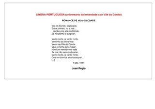 LINGUA PORTUGUESA (aniversario da irmandade con Vila do Conde)
ROMANCE DE VILA DO CONDE
Vila do Conde, espraiada
Entre pinhais, rio e mar...
_Lembra-me Vila do Conde,
Já me ponho a suspirar.
Vento norte, ai vento norte,
Ventinho da beira-mar,
Vento de Vila do Conde,
Que é minha terra natal!,
Nenhum remédio me vale
Se me não vens cá buscar,
Vento norte, ai vento norte,
Que em sonhos sinto assoprar...
[...]
Fado. 1941
José Régio
 