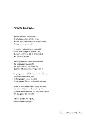 Pergunto-te porquê…
Negras, sombrias, barulhentas,
Revoltadas sacodem e levam tudo,
No teu corpo imenso deslizam descontentes,
Como grandes tormentas.
És enorme e obscuramente assustador
Quem em ti navega, de ti teme a dor
Que vem a sofrer se, por ti, for esmagado
Nos rochedos a redor.
Não tens desgosto das vidas que levaste,
Dos barcos que naufragaste,
Das belas donzelas que choraram,
E para ti, achas que não amarguraram?!
Tu que guiaste em tão famosa vitória lusitana,
Lusos de alma e mente sana,
Em tempos para terras orientais,
Que graças a ti, foram considerados imortais!
Deixai de ser malvado, assim tão desalmado,
E sê clemente para aquela simples gente
Que se atreve a aventurar nas ondas imponentes,
Oh! Que gente tão inocente!
A ti não querem mal algum,
Apenas marear, navegar…
Alexandra Martins – 9ºB –nº 21
 