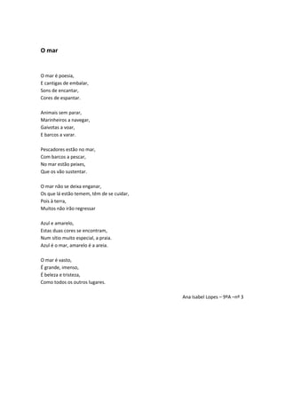 O mar
O mar é poesia,
E cantigas de embalar,
Sons de encantar,
Cores de espantar.
Animais sem parar,
Marinheiros a navegar,
Gaivotas a voar,
E barcos a varar.
Pescadores estão no mar,
Com barcos a pescar,
No mar estão peixes,
Que os vão sustentar.
O mar não se deixa enganar,
Os que lá estão temem, têm de se cuidar,
Pois à terra,
Muitos não irão regressar
Azul e amarelo,
Estas duas cores se encontram,
Num sítio muito especial, a praia.
Azul é o mar, amarelo é a areia.
O mar é vasto,
É grande, imenso,
É beleza e tristeza,
Como todos os outros lugares.
Ana Isabel Lopes – 9ºA –nº 3
 