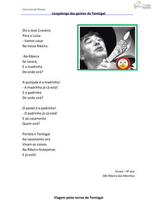Concurso de Poesia
Lengalenga das gentes de Tentúgal
Diz o José Craveiro
Para a Luísa:
- Vamos casar
Na nossa Ribeira.
-Na Ribeira
Se casará,
E a madrinha
De onde virá?
A queijada é a madrinha!
- A madrinha já cá está!
E o padrinho
De onde virá?
O pastel é o padrinho!
- O padrinho já cá está!
E ao casamento
Quem virá?
Portela e Tentúgal
Ao casamento virá
Vivam os noivos
Na Ribeira festejamos
E já está!
Soraia – 4º ano
EB1 Ribeira dos Moinhos
Viagem pelas terras de Tentúgal
 