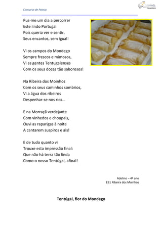 Concurso de Poesia
Pus-me um dia a percorrer
Este lindo Portugal
Pois queria ver e sentir,
Seus encantos, sem igual!
Vi os campos do Mondego
Sempre frescos e mimosos,
Vi as gentes Tentugalenses
Com os seus doces tão saborosos!
Na Ribeira dos Moinhos
Com os seus caminhos sombrios,
Vi a água dos ribeiros
Despenhar-se nos rios…
E na Morraçã verdejante
Com vinhedos e choupais,
Ouvi as raparigas à noite
A cantarem suspiros e ais!
E de tudo quanto vi
Trouxe esta impressão final:
Que não há terra tão linda
Como o nosso Tentúgal, afinal!
Adelino – 4º ano
EB1 Ribeira dos Moinhos
Tentúgal, flor do Mondego
 