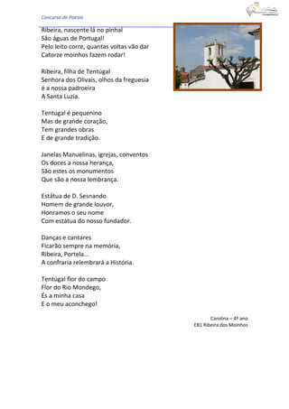 Concurso de Poesia
Ribeira, nascente lá no pinhal
São águas de Portugal!
Pelo leito corre, quantas voltas vão dar
Catorze moinhos fazem rodar!
Ribeira, filha de Tentúgal
Senhora dos Olivais, olhos da freguesia
é a nossa padroeira
A Santa Luzia.
Tentúgal é pequenino
Mas de grande coração,
Tem grandes obras
E de grande tradição.
Janelas Manuelinas, igrejas, conventos
Os doces a nossa herança,
São estes os monumentos
Que são a nossa lembrança.
Estátua de D. Sesnando
Homem de grande louvor,
Honramos o seu nome
Com estátua do nosso fundador.
Danças e cantares
Ficarão sempre na memória,
Ribeira, Portela…
A confraria relembrará a História.
Tentúgal flor do campo
Flor do Rio Mondego,
És a minha casa
E o meu aconchego!
Carolina – 4º ano
EB1 Ribeira dos Moinhos
 