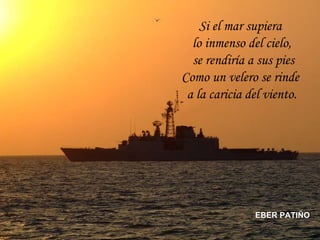 Si el mar supiera  lo inmenso del cielo, se rendiría a sus pies Como un velero se rinde  a la caricia del viento. EBER PATIÑO 