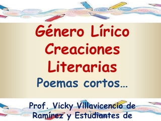 Género Lírico
  Creaciones
  Literarias
  Poemas cortos…
Prof. Vicky Villavicencio de
 Ramírez y Estudiantes de
 