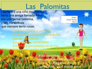 Un día se fueron a una loma, en la cual encontraron una paloma que se fue volando porque estaba extrañando a sus hijos que estaban en el mar como era su madre los quería abrigar Clarita era una niña muy bonita tenía una amiga llamada Alina era una genial bailarina, y tan maravillosa que siempre tenía rosas. Las  Palomitas Y las palomitas se quedaron calientitas ya que su madre las abrigó con muncho, pero mucho amor Autor: Ivana Torres 5to A Las  Palomitas 