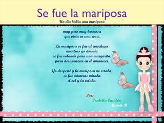 Se fue la mariposa Un día había una mariposa muy pero muy hermosa que vivía en una rosa. La mariposa se fue al anochecer mientras yo dormía se fue volando para una margarita, para desaparecer en el amanecer. Yo desperté y la mariposa no estaba, se fue mientras miraba el sol y la velaba. Por:  Isabella Cucalón Quinto B   
