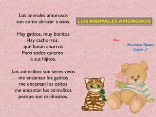 Los animales amorosos son como abrazar a osos. Hay gatitos, muy bonitos Hay cachorros,  que botan chorros Pero todos quieren  a sus hijitos. Los animalitos son seres vivos me encantan los gatitos me encantan los ositos me encantan los animalitos porque son cariñositos. Por:  Doménica Ugarte Quinto B 