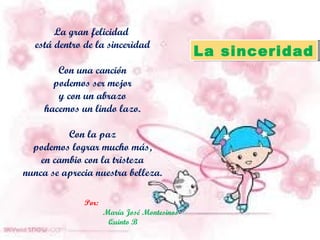 La gran felicidad  está dentro de la sinceridad Con una canción podemos ser mejor y con un abrazo hacemos un lindo lazo. Con la paz podemos lograr mucho más, en cambio con la tristeza nunca se aprecia nuestra belleza. Por:  María José Montesinos Quinto B La sinceridad 
