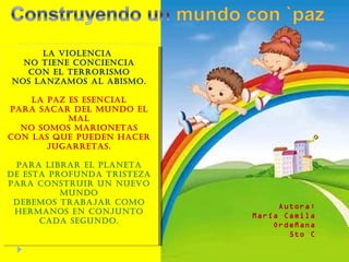 La violencia  No tiene conciencia Con el terrorismo Nos lanzamos al abismo. La paz es esencial Para sacar del mundo el mal No somos marionetas Con las que pueden hacer jugarretas. Para librar el planeta De esta profunda tristeza Para construir un nuevo mundo Debemos trabajar como hermanos en conjunto Cada segundo. Autora: María Camila Ordeñana 5to C 