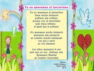 Ya no queremos el terrorismo tiene mucha violencia pedimos más nobleza, porque con el terrorismo todo tiene tristeza,  al igual que la pobreza. No queremos mucha violencia queremos más paciencia en nuestro mundo estupendo con paz y amor no con desamor. Los niños queremos la paz para que no nos  lastimen más. Queremos libertad en nuestra comunidad. Ya no queremos el terrorismo Autoras: Isabella Rodríguez Camila Figallo 5t0 B 