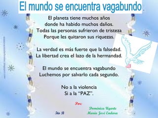 . El planeta tiene muchos años donde ha habido muchos daños. Todas las personas sufrieron de tristeza Porque les quitaron sus riquezas. La verdad es más fuerte que la falsedad. La libertad crea el lazo de la hermandad. El mundo se encuentra vagabundo Luchemos por salvarlo cada segundo. No a la violencia Si a la “PAZ”. Por:  Doménica Ugarte 5to B María José Endara  