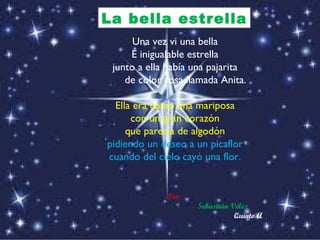 Una vez vi una bella E inigualable estrella junto a ella había una pajarita de color rosa llamada Anita.  Ella era como una mariposa con un gran corazón que parecía de algodón pidiendo un deseo a un picaflor cuando del cielo cayó una flor. Por:  Sebastián Vélez Quinto A   La bella estrella 