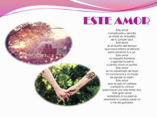 Este amor
     complicado y sencillo
     se metió en el bolsillo
       de tu jumper azul.
            Este amor
    es el dueño del tiempo
 que hace eterno el silencio
     para amarnos tu y yo.
            Este amor
      no respeta fronteras
       y agoniza la pena
   cuando clava un puñal.
            Este amor
  se ha adueñado de todo
  mi conciencia y mi modo
      de perder la razón.
            Este amor
    que ocupó mi cabeza
       y enlazó tu cintura
para hacer uno solo entre dos.
         Este gran amor
    enredado a tus piernas
 arremete tu cuerpo sobre mi
       y me da ganador.
 