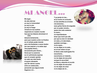 Y ya jamàs te iras...
Mi ángel...                          es la noche mi consuelo
de alas eternas                      en las estrellas se enredan
yo soy tu inmensidad                 mis lamentos...
yo soy tu aire                       esos gritos llenos de angustia
yo soy tu fuego                      por no poder mirarte...
mírame en tus sueños                 quiero tan solo sostener
respírame en nuestro mundo           tu mano...
has que tus deseos atraviesen el     no importándome
     cielo
                                     tener que morir por ello
bésame lentamente...
                                     por que tu eres mi claridad
para que nuestra unión no finalice
                                     mi cielo y mi eternidad...
es mi anhelo poder tenerte
                                     quédate conmigo...
pero mis fantasías a veces duelen
                                     no te vayas...
por que expiran y no estas aquí
                                     no me dejes en la nada...
mis pupilas lloran...
                                     es mi ser entero el que
tenuemente pero lloran...
                                     te llama cada madrugada fría
lloran por tu ausencia
                                     escúchame...
es mi sufrimiento espinas
                                     escúchame un instante...
que mi corazón aprieta
                                     no me dejes de escuchar
es cada vez más fuerte
                                     aunque la oscuridad
el querer abrazarte
                                     se libere y absorba el mundo
que Sin darme cuenta
                                     no me dejes de escuchar
entro en melancolia...
                                     no me dejes de amar
pensando que alguna tarde
                                     no te alejes de mi...
llegaras a mi...
 