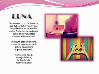 Soberana eterna de la noche,
que sube y sube y cae y cae,
 hundiéndose en los sueños,
en las fantasías de cada uno,
   cumpliendo tus deseos
   en un mundo irracional.

  Blancura sobre blancura,
  en noche negra inmortal,
     zafiro aguamarina
      y perla ocasional.

     Reflejo del rocío,
      espejo del mar,
       brillo del río,
      motivo de amar.
 