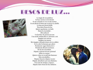 La magia de tus palabras
        Se hace eterna en mi mirada
   Es mi consuelo tu voz en mis sueños
Es mi aliento la brisa que acaricia tu cabello
          La luna me presta brillo
           Para darte besos de luz
         Quiero quedarme a tu lado
            Hasta la eternidad...
                ¡Me seduces!
       Un hechizo de poesía nos une
 Una noche melancólica te aferraste a mí
            Imagino tus caricias
             Imagino tus manos
Me imagino vibrando dentro de tu calidez
      Es tu calor la fantasía que adoro
       Permíteme vagar dentro de ti
        Permíteme llenarte de besos
            De luz de oscuridad...
     Déjame expresar mi arte pasional
              Sobre tu cuerpo...
   Quiero volcar en tu piel mis ilusiones
              Más entrañables...
      Déjame desearte déjame tocarte
   Déjame absorberte por una diminuta
      Fracción de tiempo y espacio...
    Déjame darte besos de luz infinitos.
 