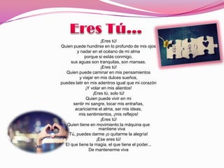 ¡Eres tú!
Quien puede hundirse en lo profundo de mis ojos
        y nadar en el océano de mi alma
             porque si estás conmigo,
     sus aguas son tranquilas, son mansas.
                     ¡Eres tú!
  Quien puede caminar en mis pensamientos
         y viajar en mis dulces sueños,
puedes latir en mis adentros igual que mi corazón
             ¡Y volar en mis alientos!
                 ¡Eres tú, solo tú!
              Quien puede vivir en mi
      sentir mi sangre, tocar mis entrañas,
       acariciarme el alma, ser mis ideas,
         mis sentimientos, ¡mis reflejos!
                     ¡Eres tú!
   Quien tiene en movimiento la máquina que
                    mantiene viva
    Tú, puedes darme ¡o quitarme la alegría!
                   ¡Ese eres tú!
  El que tiene la magia, el que tiene el poder...
               De mantenerme viva
 