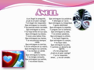A un Ángel le pregunté,    Que entregues tus palabras,
   ¿Cuál es el peor castigo?       Y obtengas un vacío.
  Y el Ángel me respondió; Que entregues tu integridad,
 Que entregues tu corazón,          Y ganes debilidad.
Y las puertas estén cerradas. Que entregues tu espalda,
   Que entregues tu alma,       Y cargues con tu lamento.
Y no haya brillo en sus ojos.     Que entregues tu oído,
  Que entregues tus besos,        Y no existan palabras.
  Y roces unos labios fríos.     Que entregues tu olfato,
 Que entregues tus manos,          Y no haya fragancia.
   Y te encuentres siempre      Que entregues tu cuerpo,
              caída.                  Y no haya valor.
  Que entregues tu sonrisa,      Que entregues tus pies,
Y no te reflejes en su rostro. Y camines un desierto de
 Que entregues tus caricias,                agonía.
    Y no recibas un cálido          ¡Tú me preguntas!
             abrazo.             ¿Cuál es el peor castigo?
  Que entregues tu llanto,           Y yo te respondo;
    Y no tengas consuelo.        Amar... y no ser amado.
 Que entregues tus sueños,
      Y no exista futuro.
 