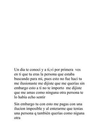 Un dia te conoci y a ti,vi por primera ves
en ti que tu eras la persona que estaba
buscando para mi, pues esto no fue haci tu
me ilusionaste me dijiste que me querías sin
embargo esto a ti no te importo me dijiste
que me amas como ninguna otra persona te
lo había echo sentir
Sin embargo tu con esto me pagas con una
ilucion imposible y al enterarme que tenias
una persona q también querías como niguna
otra
 