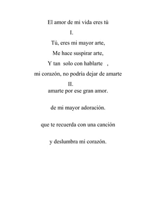 El amor de mi vida eres tú
I.
Tú, eres mi mayor arte,
Me hace suspirar arte,
Y tan solo con hablarte ,
mi corazón, no podría dejar de amarte
II.
amarte por ese gran amor.
de mi mayor adoración.
que te recuerda con una canción
y deslumbra mi corazón.
 