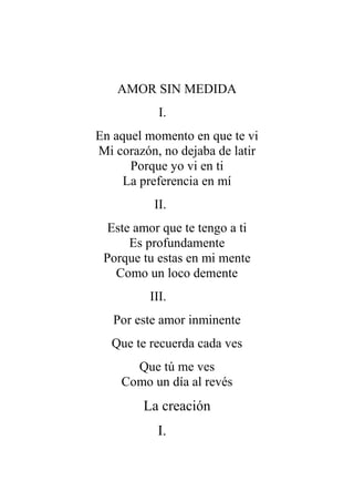 AMOR SIN MEDIDA
I.
En aquel momento en que te vi
Mi corazón, no dejaba de latir
Porque yo vi en ti
La preferencia en mí
II.
Este amor que te tengo a ti
Es profundamente
Porque tu estas en mi mente
Como un loco demente
III.
Por este amor inminente
Que te recuerda cada ves
Que tú me ves
Como un día al revés
La creación
I.
 