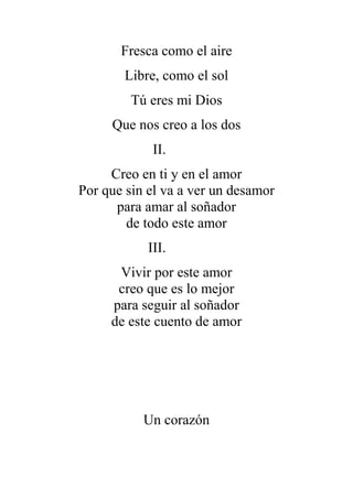 Fresca como el aire
Libre, como el sol
Tú eres mi Dios
Que nos creo a los dos
II.
Creo en ti y en el amor
Por que sin el va a ver un desamor
para amar al soñador
de todo este amor
III.
Vivir por este amor
creo que es lo mejor
para seguir al soñador
de este cuento de amor
Un corazón
 