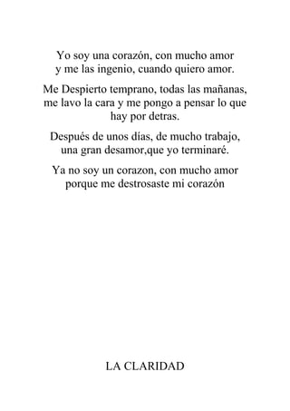 Yo soy una corazón, con mucho amor
y me las ingenio, cuando quiero amor.
Me Despierto temprano, todas las mañanas,
me lavo la cara y me pongo a pensar lo que
hay por detras.
Después de unos días, de mucho trabajo,
una gran desamor,que yo terminaré.
Ya no soy un corazon, con mucho amor
porque me destrosaste mi corazón
LA CLARIDAD
 