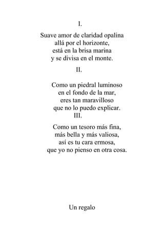 I.
Suave amor de claridad opalina
allá por el horizonte,
está en la brisa marina
y se divisa en el monte.
II.
Como un piedral luminoso
en el fondo de la mar,
eres tan maravilloso
que no lo puedo explicar.
III.
Como un tesoro más fina,
más bella y más valiosa,
así es tu cara ermosa,
que yo no pienso en otra cosa.
Un regalo
 
