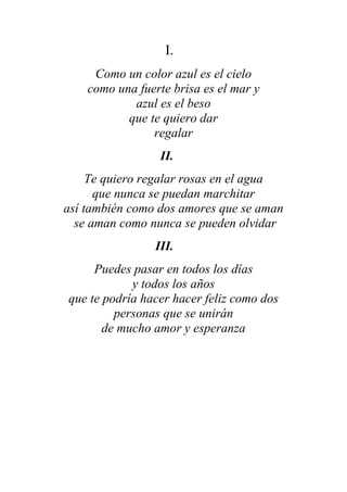 I.
Como un color azul es el cielo
como una fuerte brisa es el mar y
azul es el beso
que te quiero dar
regalar
II.
Te quiero regalar rosas en el agua
que nunca se puedan marchitar
así también como dos amores que se aman
se aman como nunca se pueden olvidar
III.
Puedes pasar en todos los días
y todos los años
que te podría hacer hacer feliz como dos
personas que se unirán
de mucho amor y esperanza
 