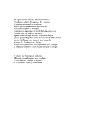 En aquel dia que traspasó mi corazón herido,
Aquel grito rebelde de negación del presente,
la esperanza se mantiene creciente,
siendo que mi corazzon aun sigue ausente,
mis sueños esperan tu presencia
mientras sigo desamparado por la falta de conciencia,
pues tus ojos me hicieron naufragar
a pesar de eso no tego miedo a llegarme a ahogar,
ya que quiero abrigarme en tus brazos y morir en tus labios,
espero esto llegue a ser mas que solo un sueño
y se que del destino no soy dueño,
se que existe posibilidad de compartir mi vida contigo
y saber que tus brazos serán mucho mas que un abrigo.
A amarte me dispongo en un futuro
M ientras miro el mañana aquí a tu lado.
O estar siempre contigo, lo aseguro
R indiéndome ante tí, y enamorado.
 
