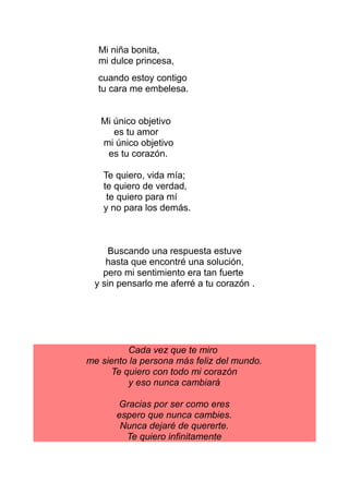 Mi niña bonita,
mi dulce princesa,
cuando estoy contigo
tu cara me embelesa.
Mi único objetivo
es tu amor
mi único objetivo
es tu corazón.
Te quiero, vida mía;
te quiero de verdad,
te quiero para mí
y no para los demás.
Buscando una respuesta estuve
hasta que encontré una solución,
pero mi sentimiento era tan fuerte
y sin pensarlo me aferré a tu corazón .
Cada vez que te miro
me siento la persona más feliz del mundo.
Te quiero con todo mi corazón
y eso nunca cambiará
Gracias por ser como eres
espero que nunca cambies.
Nunca dejaré de quererte.
Te quiero infinitamente
 