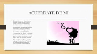 ACUERDATE DE MI
• Llora en silencio mi alma solitaria,
excepto cuando está mi corazón
unido al tuyo en celestial alianza
de mutuo suspirar y mutuo amor.
Es la llama de mi alma cual lumbrera,
que brilla en el recinto sepulcral:
casi extinta, invisible, pero eterna...
ni la muerte la puede aniquilar.
¡Acuérdate de mí!... Cerca a mi tumba
no pases, no, sin darme una oración;
para mi alma no habrá mayor tortura
que el saber que olvidaste mi dolor.
Oye mi última voz. No es un delito
rogar por los que fueron. Yo jamás
te pedí nada: al expirar te exijo
que vengas a mi tumba a sollozar.
 