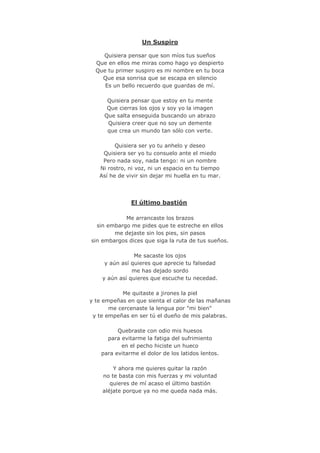 Un Suspiro
Quisiera pensar que son míos tus sueños
Que en ellos me miras como hago yo despierto
Que tu primer suspiro es mi nombre en tu boca
Que esa sonrisa que se escapa en silencio
Es un bello recuerdo que guardas de mí.
Quisiera pensar que estoy en tu mente
Que cierras los ojos y soy yo la imagen
Que salta enseguida buscando un abrazo
Quisiera creer que no soy un demente
que crea un mundo tan sólo con verte.
Quisiera ser yo tu anhelo y deseo
Quisiera ser yo tu consuelo ante el miedo
Pero nada soy, nada tengo: ni un nombre
Ni rostro, ni voz, ni un espacio en tu tiempo
Así he de vivir sin dejar mi huella en tu mar.
El último bastión
Me arrancaste los brazos
sin embargo me pides que te estreche en ellos
me dejaste sin los pies, sin pasos
sin embargos dices que siga la ruta de tus sueños.
Me sacaste los ojos
y aún así quieres que aprecie tu falsedad
me has dejado sordo
y aún así quieres que escuche tu necedad.
Me quitaste a jirones la piel
y te empeñas en que sienta el calor de las mañanas
me cercenaste la lengua por "mi bien"
y te empeñas en ser tú el dueño de mis palabras.
Quebraste con odio mis huesos
para evitarme la fatiga del sufrimiento
en el pecho hiciste un hueco
para evitarme el dolor de los latidos lentos.
Y ahora me quieres quitar la razón
no te basta con mis fuerzas y mi voluntad
quieres de mí acaso el último bastión
aléjate porque ya no me queda nada más.
 
