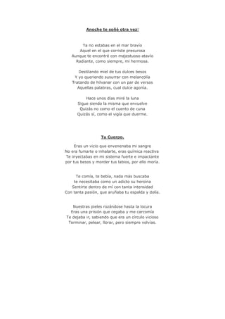 Anoche te soñé otra vez!
Ya no estabas en el mar bravío
Aquel en el que corriste presurosa
Aunque te encontré con majestuoso atavío
Radiante, como siempre, mi hermosa.
Destilando miel de tus dulces besos
Y yo queriendo susurrar con melancolía
Tratando de hilvanar con un par de versos
Aquellas palabras, cual dulce agonía.
Hace unos días miré la luna
Sigue siendo la misma que envuelve
Quizás no como el cuento de cuna
Quizás sí, como el vigía que duerme.
Tu Cuerpo.
Eras un vicio que envenenaba mi sangre
No era fumarte o inhalarte, eras química reactiva
Te inyectabas en mi sistema fuerte e impactante
por tus besos y morder tus labios, por ello moría.
Te comía, te bebía, nada más buscaba
te necesitaba como un adicto su heroína
Sentirte dentro de mí con tanta intensidad
Con tanta pasión, que aruñaba tu espalda y dolía.
Nuestras pieles rozándose hasta la locura
Eras una prisión que cegaba y me carcomía
Te dejaba ir, sabiendo que era un círculo vicioso
Terminar, pelear, llorar, pero siempre volvías.
 