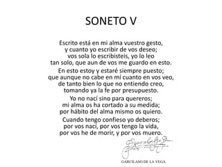 SONETO V
Escrito está en mi alma vuestro gesto,
y cuanto yo escribir de vos deseo;
vos sola lo escribisteis, yo lo leo
tan solo, que aun de vos me guardo en esto.
En esto estoy y estaré siempre puesto;
que aunque no cabe en mí cuanto en vos veo,
de tanto bien lo que no entiendo creo,
tomando ya la fe por presupuesto.
Yo no nací sino para quereros;
mi alma os ha cortado a su medida;
por hábito del alma mismo os quiero.
Cuando tengo confieso yo deberos;
por vos nací, por vos tengo la vida,
por vos he de morir, y por vos muero.
GARCILASO DE LA VEGA
 