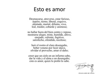 Esto es amor
Desmayarse, atreverse, estar furioso,
áspero, tierno, liberal, esquivo,
alentado, mortal, difunto, vivo,
leal, traidor, cobarde y animoso;
no hallar fuera del bien centro y reposo,
mostrarse alegre, triste, humilde, altivo,
enojado, valiente, fugitivo,
satisfecho, ofendido, receloso;
huir el rostro al claro desengaño,
beber veneno por licor süave,
olvidar el provecho, amar el daño;
creer que un cielo en un infierno cabe,
dar la vida y el alma a un desengaño;
esto es amor, quien lo probó lo sabe.
FÉLIX LOPE DE VEGA
 