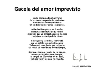 Gacela del amor imprevisto
Nadie comprendía el perfume
de la oscura magnolia de tu vientre.
Nadie sabía que martirizabas
un colibrí de amor entre los dientes.
Mil caballitos persas se dormían
en la plaza con luna de tu frente,
mientras que yo enlazaba cuatro noches
tu cintura, enemiga de la nieve.
Entre yeso y jazmines, tu mirada
era un pálido ramo de simientes.
Yo busqué, para darte, por mi pecho
las letras de marfil que dicen siempre,
siempre, siempre: jardín de mi agonía,
tu cuerpo fugitivo para siempre,
la sangre de tus venas en mi boca,
tu boca ya sin luz para mi muerte.
 