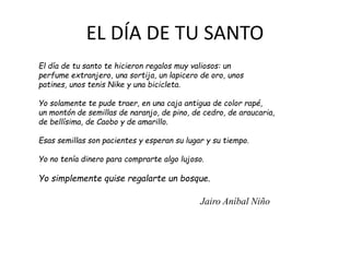 EL DÍA DE TU SANTO
El día de tu santo te hicieron regalos muy valiosos: un
perfume extranjero, una sortija, un lapicero de oro, unos
patines, unos tenis Nike y una bicicleta.
Yo solamente te pude traer, en una caja antigua de color rapé,
un montón de semillas de naranjo, de pino, de cedro, de araucaria,
de bellísima, de Caobo y de amarillo.
Esas semillas son pacientes y esperan su lugar y su tiempo.
Yo no tenía dinero para comprarte algo lujoso.
Yo simplemente quise regalarte un bosque.
Jairo Aníbal Niño
 