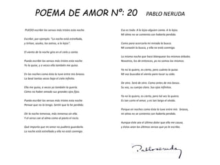 POEMA DE AMOR Nº: 20 PABLO NERUDA
PUEDO escribir los versos más tristes esta noche.
Escribir, por ejemplo: "La noche está estrellada,
y tiritan, azules, los astros, a lo lejos".
El viento de la noche gira en el cielo y canta.
Puedo escribir los versos más tristes esta noche.
Yo la quise, y a veces ella también me quiso.
En las noches como ésta la tuve entre mis brazos.
La besé tantas veces bajo el cielo infinito.
Ella me quiso, a veces yo también la quería.
Cómo no haber amado sus grandes ojos fijos.
Puedo escribir los versos más tristes esta noche.
Pensar que no la tengo. Sentir que la he perdido.
Oir la noche inmensa, más inmensa sin ella.
Y el verso cae al alma como al pasto el rocío.
Qué importa que mi amor no pudiera guardarla.
La noche está estrellada y ella no está conmigo.
Eso es todo. A lo lejos alguien canta. A lo lejos.
Mi alma no se contenta con haberla perdido.
Como para acercarla mi mirada la busca.
Mi corazón la busca, y ella no está conmigo.
La misma noche que hace blanquear los mismos árboles.
Nosotros, los de entonces, ya no somos los mismos.
Ya no la quiero, es cierto, pero cuánto la quise.
Mi voz buscaba el viento para tocar su oído.
De otro. Será de otro. Como antes de mis besos.
Su voz, su cuerpo claro. Sus ojos infinitos.
Ya no la quiero, es cierto, pero tal vez la quiero.
Es tan corto el amor, y es tan largo el olvido.
Porque en noches como ésta la tuve entre mis brazos,
mi alma no se contenta con haberla perdido.
Aunque éste sea el último dolor que ella me causa,
y éstos sean los últimos versos que yo le escribo.
 