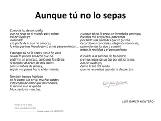 Aunque tú no lo sepas
Como la luz de un sueño,
que no raya en el mundo pero existe,
así he vivido yo
iluminado
esa parte de ti que no conoces,
la vida que has llevado junto a mis pensamientos...
Y aunque tú no lo sepas, yo te he visto
cruzar la puerta sin decir que no,
pedirme un cenicero, curiosear los libros,
responder al deseo de mis labios
con tus labios de whisky,
seguir mis pasos hasta el dormitorio.
También hemos hablado
en la cama, sin prisa, muchas tardes
esta cama de amor que no conoces,
la misma que se queda
fría cuanto te marchas.
Aunque tú no lo sepas te inventaba conmigo,
hicimos mil proyectos, paseamos
por todas las ciudades que te gustan,
recordamos canciones, elegimos renuncias,
aprendiendo los dos a convivir
entre la realidad y el pensamiento.
Espiada a la sombra de tu horario
o en la noche de un bar por mi sorpresa.
Así he vivido yo,
como la luz del sueño
que no recuerdas cuando te despiertas.
LUÍS GARCÍA MONTERO
Aunque tú no lo sepas
me he inventado tu nombre
……………………………… Enrique Urquijo LOS SECRETOS
 