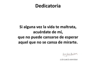 Dedicatoria
Si alguna vez la vida te maltrata,
acuérdate de mí,
que no puede cansarse de esperar
aquel que no se cansa de mirarte.
LUÍS GARCÍA MONTERO
 