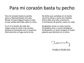 Para mi corazón basta tu pecho
Para mi corazón basta tu pecho,
para tu libertad bastan mis alas.
Desde mi boca llegará hasta el cielo
lo que estaba dormido sobre tu alma.
Es en ti la ilusión de cada día.
Llegas como el rocío a las corolas.
Socavas el horizonte con tu ausencia.
Eternamente en fuga como la ola.
He dicho que cantabas en el viento
como los pinos y como los mástiles.
Como ellos eres alta y taciturna.
Y entristeces de pronto, como un viaje.
Acogedora como un viejo camino.
Te pueblan ecos y voces nostálgicas.
Yo desperté y a veces emigran y huyen
pájaros que dormían en tu alma.
PABLO NERUDA
 