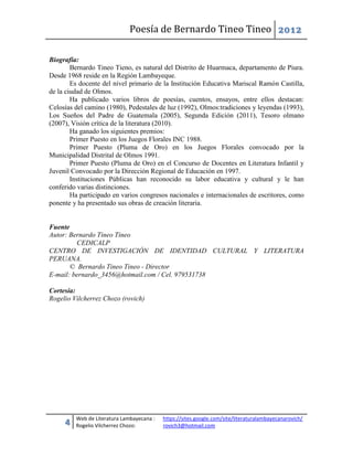 Poesía de Bernardo Tineo Tineo 2012

Biografía:
        Bernardo Tineo Tieno, es natural del Distrito de Huarmaca, departamento de Piura.
Desde 1968 reside en la Región Lambayeque.
        Es docente del nivel primario de la Institución Educativa Mariscal Ramón Castilla,
de la ciudad de Olmos.
        Ha publicado varios libros de poesías, cuentos, ensayos, entre ellos destacan:
Celosías del camino (1980), Pedestales de luz (1992), Olmos:tradiciones y leyendas (1993),
Los Sueños del Padre de Guatemala (2005), Segunda Edición (2011), Tesoro olmano
(2007), Visión crítica de la literatura (2010).
        Ha ganado los siguientes premios:
        Primer Puesto en los Juegos Florales INC 1988.
        Primer Puesto (Pluma de Oro) en los Juegos Florales convocado por la
Municipalidad Distrital de Olmos 1991.
        Primer Puesto (Pluma de Oro) en el Concurso de Docentes en Literatura Infantil y
Juvenil Convocado por la Dirección Regional de Educación en 1997.
        Instituciones Públicas han reconocido su labor educativa y cultural y le han
conferido varias distinciones.
        Ha participado en varios congresos nacionales e internacionales de escritores, como
ponente y ha presentado sus obras de creación literaria.


Fuente
Autor: Bernardo Tineo Tineo
         CEDICALP
CENTRO DE INVESTIGACIÓN DE IDENTIDAD CULTURAL Y LITERATURA
PERUANA.
       © Bernardo Tineo Tineo - Director
E-mail: bernardo_3456@hotmail.com / Cel. 979531738

Cortesía:
Rogelio Vilcherrez Chozo (rovich)




         Web de Literatura Lambayecana :   https://sites.google.com/site/literaturalambayecanarovich/
     4   Rogelio Vilcherrez Chozo:         rovich3@hotmail.com
 