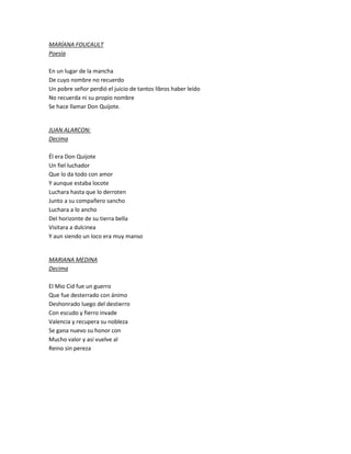 MARÍANA FOUCAULT
Poesía
En un lugar de la mancha
De cuyo nombre no recuerdo
Un pobre señor perdió el juicio de tantos libros haber leído
No recuerda ni su propio nombre
Se hace llamar Don Quijote.
JUAN ALARCON:
Decima
Él era Don Quijote
Un fiel luchador
Que lo da todo con amor
Y aunque estaba locote
Luchara hasta que lo derroten
Junto a su compañero sancho
Luchara a lo ancho
Del horizonte de su tierra bella
Visitara a dulcinea
Y aun siendo un loco era muy manso
MARIANA MEDINA
Decima
El Mio Cid fue un guerro
Que fue desterrado con ánimo
Deshonrado luego del destierro
Con escudo y fierro invade
Valencia y recupera su nobleza
Se gana nuevo su honor con
Mucho valor y así vuelve al
Reino sin pereza
 
