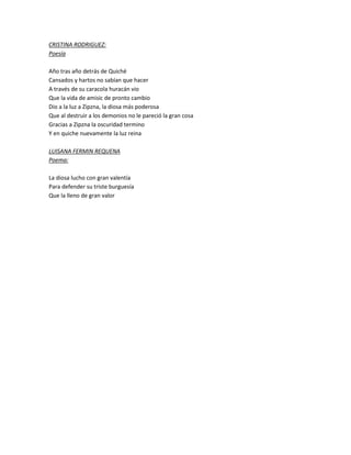 CRISTINA RODRIGUEZ:
Poesía
Año tras año detrás de Quiché
Cansados y hartos no sabían que hacer
A través de su caracola huracán vio
Que la vida de amisic de pronto cambio
Dio a la luz a Zipzna, la diosa más poderosa
Que al destruir a los demonios no le pareció la gran cosa
Gracias a Zipzna la oscuridad termino
Y en quiche nuevamente la luz reina
LUISANA FERMIN REQUENA
Poema:
La diosa lucho con gran valentía
Para defender su triste burguesía
Que la lleno de gran valor
 