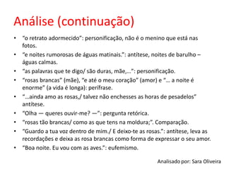 Análise (continuação)
• “o retrato adormecido”: personificação, não é o menino que está nas
fotos.
• “e noites rumorosas de águas matinais.”: antítese, noites de barulho –
águas calmas.
• “as palavras que te digo/ são duras, mãe,…”: personificação.
• “rosas brancas” (mãe), “e até o meu coração” (amor) e “… a noite é
enorme” (a vida é longa): perífrase.
• “…ainda amo as rosas,/ talvez não enchesses as horas de pesadelos”
antítese.
• “Olha — queres ouvir-me? —”: pergunta retórica.
• “rosas tão brancas/ como as que tens na moldura;”. Comparação.
• “Guardo a tua voz dentro de mim./ E deixo-te as rosas.”: antítese, leva as
recordações e deixa as rosa brancas como forma de expressar o seu amor.
• “Boa noite. Eu vou com as aves.”: eufemismo.
 