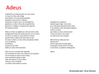 Adeus
Já gastámos as palavras pela rua, meu amor,
e o que nos ficou não chega
para afastar o frio de quatro paredes.
Gastámos tudo menos o silêncio.
Gastámos os olhos com o sal das lágrimas,
gastámos as mãos à força de as apertarmos,
gastámos o relógio e as pedras das esquinas
em esperas inúteis.
Meto as mãos nas algibeiras e não encontro nada.
Antigamente tínhamos tanto para dar um ao outro;
era como se todas as coisas fossem minhas:
quanto mais te dava mais tinha para te dar.
Às vezes tu dizias: os teus olhos são peixes verdes.
E eu acreditava.
Acreditava,
porque ao teu lado
todas as coisas eram possíveis.
Mas isso era no tempo dos segredos,
era no tempo em que o teu corpo era um aquário,
era no tempo em que os meus olhos
eram realmente peixes verdes.
Hoje são apenas os meus olhos.
É pouco, mas é verdade,
uns olhos como todos os outros.
Já gastámos as palavras.
Quando agora digo: meu amor,
já se não passa absolutamente nada.
E no entanto, antes das palavras gastas,
tenho a certeza
que todas as coisas estremeciam
só de murmurar o teu nome
no silêncio do meu coração.
Não temos já nada para dar.
Dentro de ti
não há nada que me peça água.
O passado é inútil como um trapo.
E já te disse: as palavras estão gastas.
Adeus.
Analisado por: Ana Gomes
 